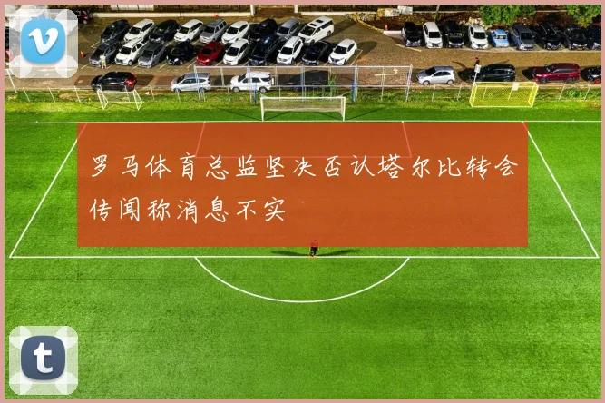 罗马体育总监坚决否认塔尔比转会传闻称消息不实