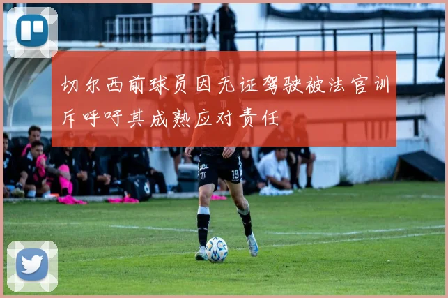 切尔西前球员因无证驾驶被法官训斥呼吁其成熟应对责任