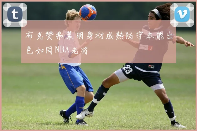 布克赞弗莱明身材成熟防守本能出色如同NBA老将