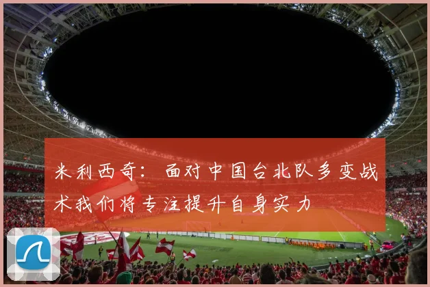 米利西奇：面对中国台北队多变战术我们将专注提升自身实力