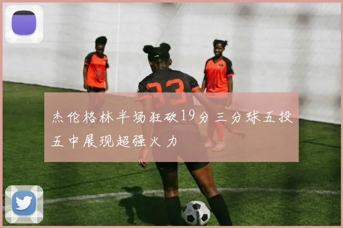 杰伦格林半场狂砍19分三分球五投五中展现超强火力