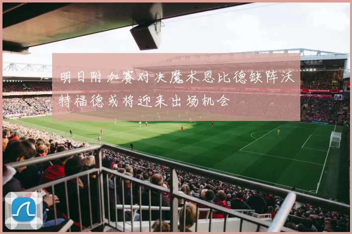 明日附加赛对决魔术恩比德缺阵沃特福德或将迎来出场机会