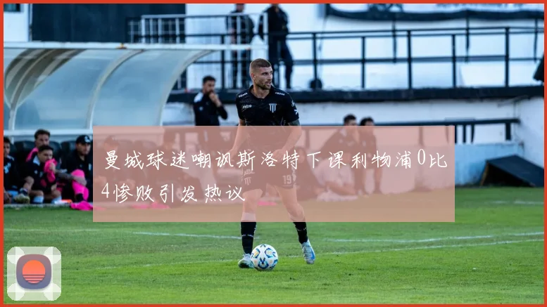 曼城球迷嘲讽斯洛特下课利物浦0比4惨败引发热议