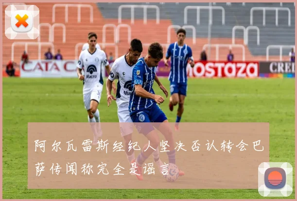 阿尔瓦雷斯经纪人坚决否认转会巴萨传闻称完全是谣言