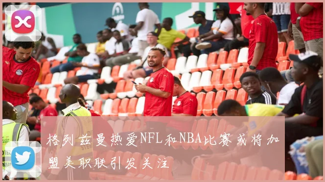 格列兹曼热爱NFL和NBA比赛或将加盟美职联引发关注
