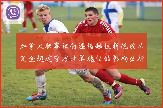 加拿大联赛试行温格越位新规攻方完全超过守方才算越位的影响分析