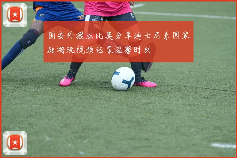 国安外援法比奥分享迪士尼乐园家庭游玩视频记录温馨时刻