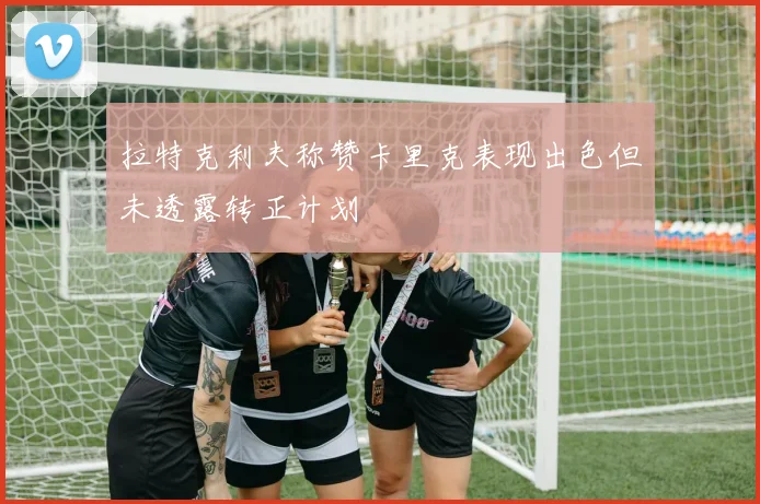 拉特克利夫称赞卡里克表现出色但未透露转正计划
