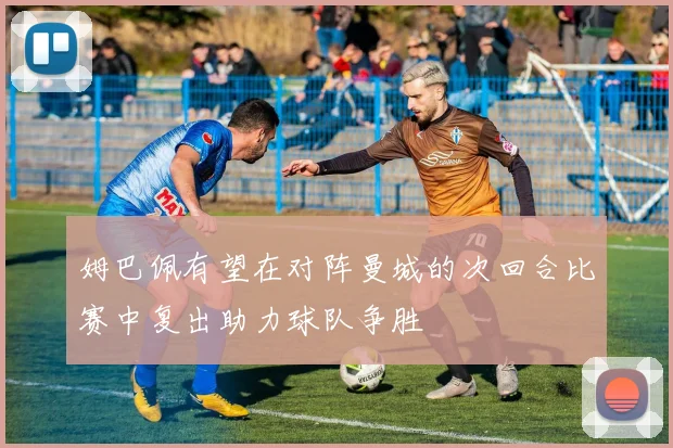 姆巴佩有望在对阵曼城的次回合比赛中复出助力球队争胜