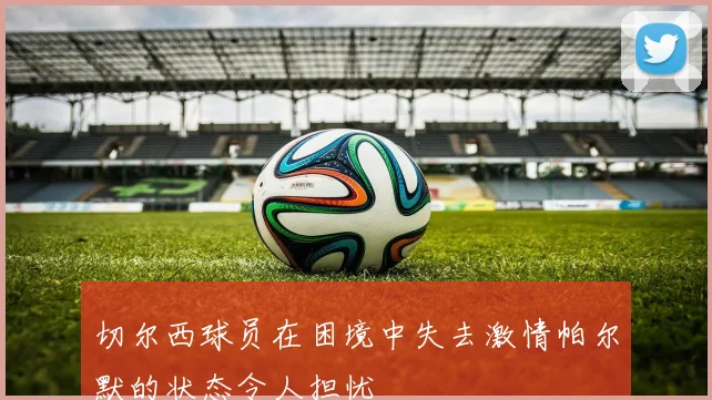 切尔西球员在困境中失去激情帕尔默的状态令人担忧