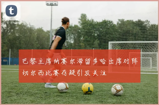 巴黎主席纳赛尔滞留多哈出席对阵切尔西比赛存疑引发关注
