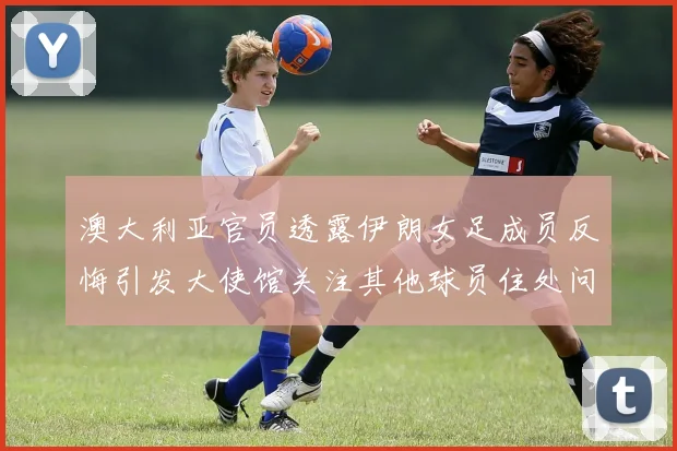 澳大利亚官员透露伊朗女足成员反悔引发大使馆关注其他球员住处问题