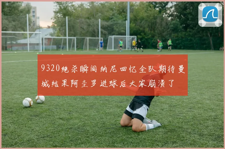 9320绝杀瞬间纳尼回忆全队期待曼城结果阿圭罗进球后大家崩溃了