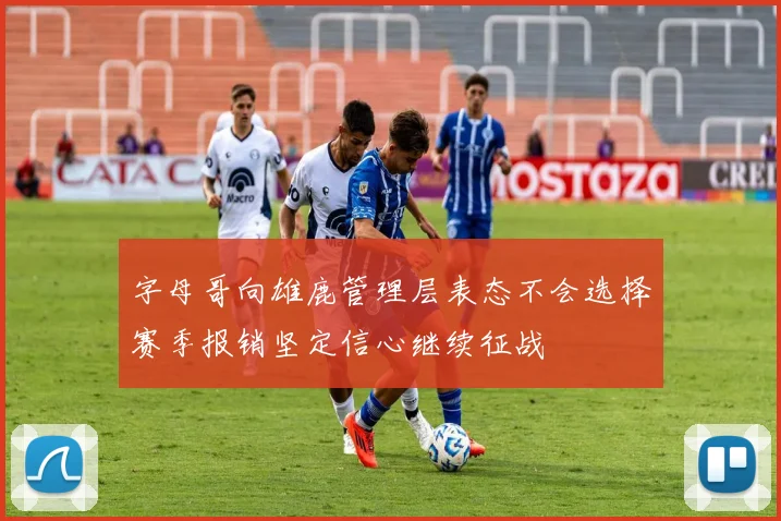 字母哥向雄鹿管理层表态不会选择赛季报销坚定信心继续征战