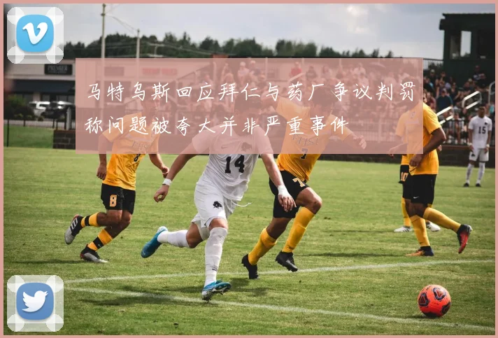 马特乌斯回应拜仁与药厂争议判罚称问题被夸大并非严重事件