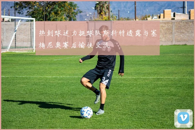 热刺球迷力挺球队斯科特透露与塞梅尼奥赛后愉快交流