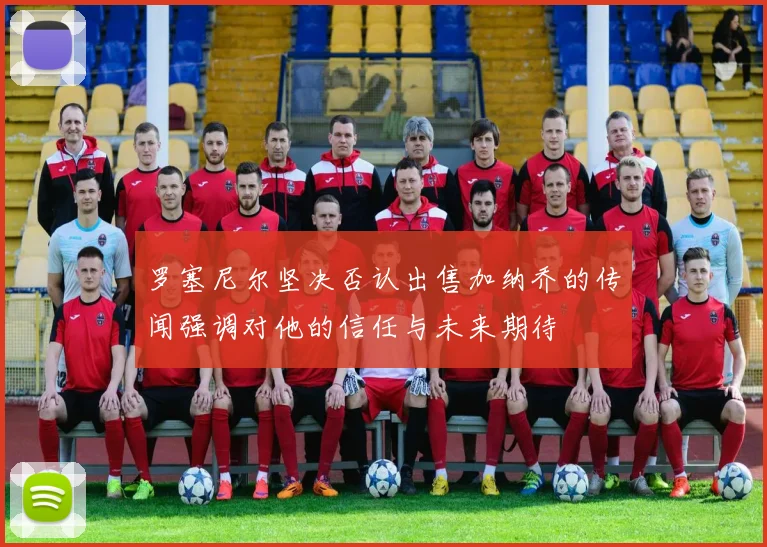 罗塞尼尔坚决否认出售加纳乔的传闻强调对他的信任与未来期待